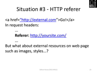 Situation #3 - HTTP referer 
Defcon Russia (DCG #7812) 
23 
<a href=“http://external.com”>Go!</a> 
In request headers: 
... 
Referer: http://yoursite.com/ 
... 
But what about external resources on web page such as images, styles...? 
 