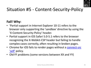 Situation #5 - Content-Security-Policy 
Defcon Russia (DCG #7812) 
30 
Fail! Why: 
•‘Partial support in Internet Explorer 10-11 refers to the browser only supporting the 'sandbox' directive by using the 'X-Content-Security-Policy' header. 
•Partial support in iOS Safari 5.0-5.1 refers to the browser recognizing the X-Webkit-CSP header but failing to handle complex cases correctly, often resulting in broken pages. 
•Chrome for iOS fails to render pages without a connect-src 'self' policy. 
•Old FF problems (some versions between XX and YY)  