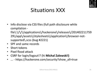 Situations XXX 
Defcon Russia (DCG #7812) 
35 
•Info disclose via CSS files (full path disclosure while compilation - file:///applications/hackerone/releases/20140221175929/app/assets/stylesheets/application/browser-not- supported.scss (bug #2221) 
•SPF and same records 
•Short tokens 
•Pixel flood attack 
•CSRF for login/logout!? (hi Michal Zalewski!) 
•... - https://hackerone.com/security?show_all=true  