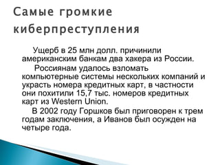 Ущерб в 25 млн долл. причинили американским банкам два хакера из России.  Россиянам удалось взломать компьютерные системы нескольких компаний и украсть номера кредитных карт, в частности они похитили 15,7 тыс. номеров кредитных карт из Western Union.  В 2002 году Горшков был приговорен к трем годам заключения, а Иванов был осужден на четыре года. Самые громкие киберпреступления 