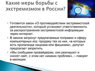 Готовится закон «О противодействии экстремистской деятельности», который установит ответственность за распространение экстремистской информации через интернет. В законе затронут предлагаемые поправки и сферу компьютерных игр: продажу тех из них, «в которых есть пропаганда нацизма или фашизма», депутат предлагает запретить.  «Мы сообщаем провайдерам, они реагируют и сносят сайт, с этим нет никаких проблем», – говорят в милиции.  