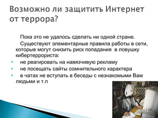 Пока это не удалось сделать ни одной стране. Существуют элементарные правила работы в сети, которые могут снизить риск попадания  в ловушку кибертеррориста: не реагировать на навязчивую рекламу не посещать сайты сомнительного характера в чатах не вступать в беседы с незнакомыми Вам людьми и т.п 