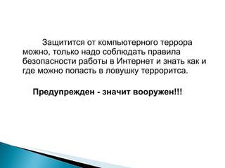 Защитится от компьютерного террора можно, только надо соблюдать правила безопасности работы в Интернет и знать как и где можно попасть в ловушку терроритса. Предупрежден - значит вооружен!!! 