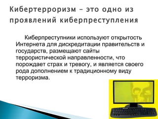 Кибертерроризм – это одно из проявлений киберпреступления Киберпреступники используют открытость Интернета для дискредитации правительств и государств, размещают сайты террористической направленности, что порождает страх и тревогу, и является своего рода дополнением к традиционному виду терроризма. 