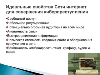Идеальные свойства Сети интернет для совершения киберпреступления Свободный доступ Небольшое регулирование Потенциально огромная аудитория во всем мире Анонимность связи Быстрое движение информации Невысокая стоимость создания сайта и обслуживания присутствия в сети Возможность комбинировать текст, графику, аудио и видео 