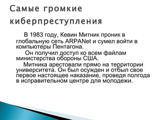 Самые громкие киберпреступления В 1983 году, Кевин Митник проник в глобальную сеть ARPANet и сумел войти в компьютеры Пентагона.  Он получил доступ ко всем файлам министерства обороны США. Митника арестовали прямо на территории университета. Он был осужден и отбыл свое первое настоящее наказание, проведя полгода в исправительном центре для молодежи. 