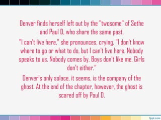 Denver finds herself left out by the "twosome" of Sethe
and Paul D, who share the same past.
"I can't live here," she pronounces, crying. "I don't know
where to go or what to do, but I can't live here. Nobody
speaks to us. Nobody comes by. Boys don't like me. Girls
don't either.“
Denver's only solace, it seems, is the company of the
ghost. At the end of the chapter, however, the ghost is
scared off by Paul D.
 