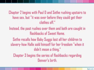 Chapter 2 begins with Paul D and Sethe rushing upstairs to
have sex, but "it was over before they could get their
clothes off.“
Instead, the past rushes over them and both are caught in
flashbacks of Sweet Home.
Sethe recalls how Baby Suggs lost all her children to
slavery-how Halle sold himself for her freedom "when it
didn't mean a thing.“
Chapter 3 begins the series of flashbacks regarding
Denver's birth.
 