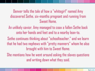 Denver tells the tale of how a "whitegirl" named Amy
discovered Sethe, six-months pregnant and running from
Sweet Home.
An unlikely savior, Amy managed to coax a fallen Sethe back
onto her hands and feet and to a nearby lean-to.
Sethe continues thinking about "schoolteacher," and we learn
that he had two nephews with "pretty manners" whom he also
brought with him to Sweet Home.
She mentions how he went around asking the slaves questions
and writing down what they said.
 