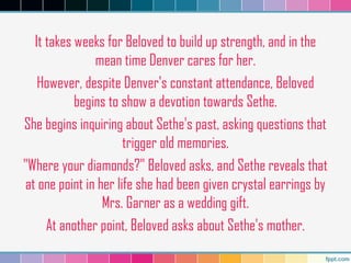 It takes weeks for Beloved to build up strength, and in the
mean time Denver cares for her.
However, despite Denver's constant attendance, Beloved
begins to show a devotion towards Sethe.
She begins inquiring about Sethe's past, asking questions that
trigger old memories.
"Where your diamonds?" Beloved asks, and Sethe reveals that
at one point in her life she had been given crystal earrings by
Mrs. Garner as a wedding gift.
At another point, Beloved asks about Sethe's mother.
 