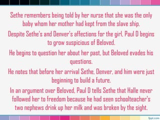 Sethe remembers being told by her nurse that she was the only
baby whom her mother had kept from the slave ship.
Despite Sethe's and Denver's affections for the girl, Paul D begins
to grow suspicious of Beloved.
He begins to question her about her past, but Beloved evades his
questions.
He notes that before her arrival Sethe, Denver, and him were just
beginning to build a future.
In an argument over Beloved, Paul D tells Sethe that Halle never
followed her to freedom because he had seen schoolteacher's
two nephews drink up her milk and was broken by the sight.
 