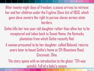 After twenty-eight days of freedom, a posse arrives to retrieve
her and her children under the Fugitive Slave Act of 1850, which
gave slave owners the right to pursue slaves across state
borders.
Sethe kills her two-year-old daughter rather than allow her to be
recaptured and taken back to Sweet Home, the Kentucky
plantation from which Sethe recently fled.
A woman presumed to be her daughter, called Beloved, returns
years later to haunt Sethe's home at 124 Bluestone Road,
Cincinnati, Ohio.
The story opens with an introduction to the ghost: "124 was
spiteful. Full of a baby's venom.
 