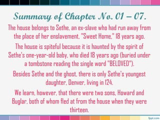 Summary of Chapter No. 01 – 07.
The house belongs to Sethe, an ex-slave who had run away from
the place of her enslavement, "Sweet Home," 18 years ago.
The house is spiteful because it is haunted by the spirit of
Sethe's one-year-old baby, who died 18 years ago (buried under
a tombstone reading the single word "BELOVED").
Besides Sethe and the ghost, there is only Sethe's youngest
daughter, Denver, living in 124.
We learn, however, that there were two sons, Howard and
Buglar, both of whom fled at from the house when they were
thirteen.
 