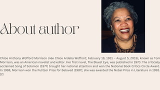 About author
Chloe Anthony Wofford Morrison (née Chloe Ardelia Wofford; February 18, 1931 – August 5, 2019), known as Toni
Morrison, was an American novelist and editor. Her first novel, The Bluest Eye, was published in 1970. The critically
acclaimed Song of Solomon (1977) brought her national attention and won the National Book Critics Circle Award.
In 1988, Morrison won the Pulitzer Prize for Beloved (1987); she was awarded the Nobel Prize in Literature in 1993.
[2]
 