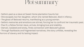 Plot summary
- Sethe's past as a slave at Sweet Home plantation haunts her.
- She escaped, but her daughter, whom she named Beloved, died in infancy.
- The ghost of Beloved returns, manifesting as a young woman.
- Sethe's memories and emotions are stirred, forcing her to confront her traumatic past.
- Paul D, a fellow former slave, arrives, bringing love and stability.
- Denver, isolated and lonely, finds connection with Beloved's ghost.
- Through flashbacks and fragmented narratives, the story unfolds, revealing the
horrors of slavery and its lasting impact.
 