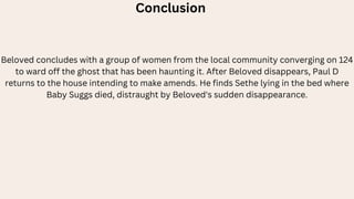 Conclusion
Beloved concludes with a group of women from the local community converging on 124
to ward off the ghost that has been haunting it. After Beloved disappears, Paul D
returns to the house intending to make amends. He finds Sethe lying in the bed where
Baby Suggs died, distraught by Beloved's sudden disappearance.
 
