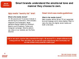 We make brands stronger.
We make brand leaders smarter.
Ugly media “laundry list” brief: 
What is the media choice?
TV, 30 second and 15 second. Include 5-
second tag for promotions. Print includes
magazine and newspaper. Need
separate display headers for Walmart.
Need to work Facebook, Twitter and
Instagram campaign. Must be able to
use video on our website and YouTube
channel.
Smart brief uses media guidelines: 
What is the media choice?
Main creative will be 30 sec TV ad, supported
by event signage and in-store display. Want to
carry the idea into digital, social media and
build a microsite.
Ask to see each creative idea presented through a 30-second TV, a simple billboard and
a long print ad. This will allow you to see how each advertising idea could play out
across almost every possible media type.
Smart brands understand the emotional tone and
manner they choose to own.
Media
Choices
 