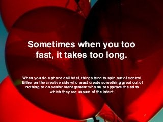 Sometimes when you too
fast, it takes too long.
When you do a phone call brief, things tend to spin out of control.
Either on the creative side who must create something great out of
nothing or on senior management who must approve the ad to
which they are unsure of the intent.
 