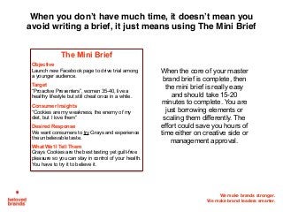 We make brands stronger.
We make brand leaders smarter.
When you don’t have much time, it doesn’t mean you
avoid writing a brief, it just means using The Mini Brief
The Mini Brief
Objective
Launch new Facebook page to drive trial among
a younger audience.
Target
“Proactive Preventers”, women 35-40, live a
healthy lifestyle but still cheat once in a while.
Consumer Insights
“Cookies are my weakness, the enemy of my
diet, but I love them”
Desired Response
We want consumers to try Grays and experience
the unbelievable taste.
What We’ll Tell Them
Grays Cookies are the best tasting yet guilt-free
pleasure so you can stay in control of your health.
You have to try it to believe it.
When the core of your master
brand brief is complete, then
the mini brief is really easy
and should take 15-20
minutes to complete. You are
just borrowing elements or
scaling them differently. The
effort could save you hours of
time either on creative side or
management approval.
 