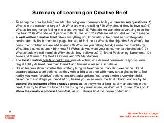 We make brands stronger.
We make brand leaders smarter.
Summary of Learning on Creative Brief
• To set up the creative brief, we start by doing our homework to lay out seven key questions. 1)
Who is in the consumer target?  2) What are we are selling? 3) Why should they believe us? 4)
What’s the long range feeling the brand evokes? 5) What do we want the advertising to do for
the brand? 6) What do want people to think, feel or do? 7) Where will you deliver the message
• A well written creative brief takes everything you know about the brand and strategically
desire, and distills it down to 1 page that would include 1) What is the objective? 2) What’s the
consumer problem we are addressing? 3) Who are you talking to? 4) Consumer Insights 5)
What does our consumer think now? 6) What do you want your consumer to think/feel/do? 7)
What should we tell them? 8) Why should they believe us? 9) Brand Positioning Statement. 10)
Tone and Manner. 11) Media Options and 12) Mandatories.
• The best creative briefs should have: one objective, one desired consumer response, one
target tightly defined, one main benefit and two main reasons to believe
• Brand leaders should control the strategy but give freedom on marketing execution. Brand
Leaders always want options, so they write a big wide brief with many strategics options. But
really, you want “creative” options, not strategic options. You should write a very tight brief,
based on the strategy you decided on, before you even wrote the brief. Brand leaders try to
control the outcome of the creative process so they write a long list of mandatories in the
brief, they try to steer the type of advertising they want to see, or don’t want to see. You should
allow the creative process to unfold, as you always hold the power of decision.
 