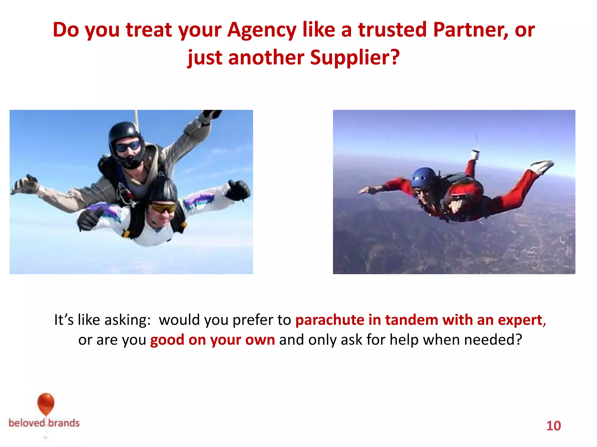 Do you treat your Agency like a trusted Partner, or
              just another Supplier?




It’s like asking: would you prefer to parachute in tandem with an expert,
     or are you good on your own and only ask for help when needed?




                                                                        10
 