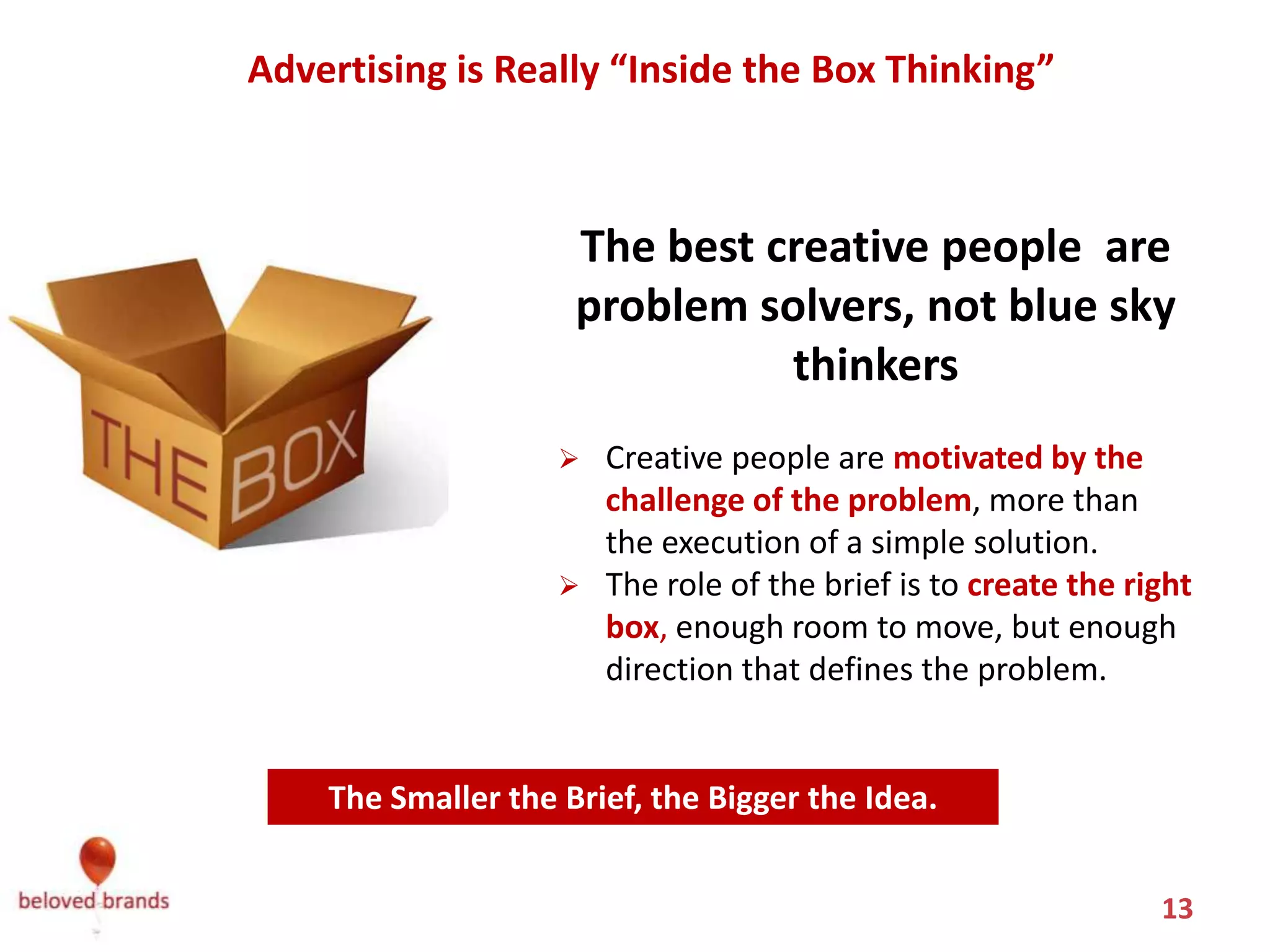 Advertising is Really “Inside the Box Thinking”



                     The best creative people are
                     problem solvers, not blue sky
                               thinkers
                       Creative people are motivated by the
                        challenge of the problem, more than
                        the execution of a simple solution.
                       The role of the brief is to create the right
                        box, enough room to move, but enough
                        direction that defines the problem.


    The Smaller the Brief, the Bigger the Idea.


                                                                 13
 