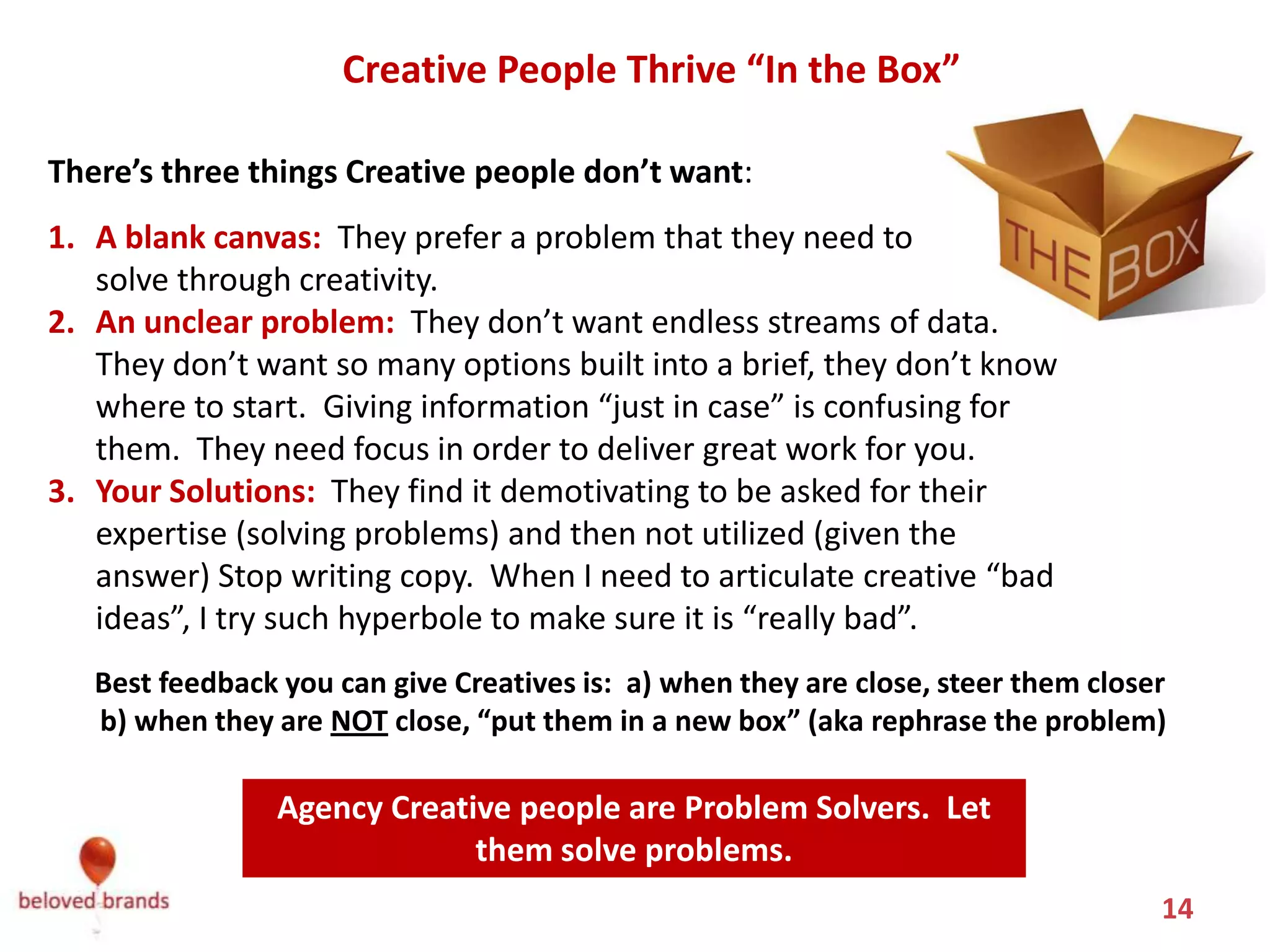 Creative People Thrive “In the Box”

There’s three things Creative people don’t want:
1. A blank canvas: They prefer a problem that they need to
   solve through creativity.
2. An unclear problem: They don’t want endless streams of data.
   They don’t want so many options built into a brief, they don’t know
   where to start. Giving information “just in case” is confusing for
   them. They need focus in order to deliver great work for you.
3. Your Solutions: They find it demotivating to be asked for their
   expertise (solving problems) and then not utilized (given the
   answer) Stop writing copy. When I need to articulate creative “bad
   ideas”, I try such hyperbole to make sure it is “really bad”.
   Best feedback you can give Creatives is: a) when they are close, steer them closer
   b) when they are NOT close, “put them in a new box” (aka rephrase the problem)

                Agency Creative people are Problem Solvers. Let
                             them solve problems.
                                                                                    14
 
