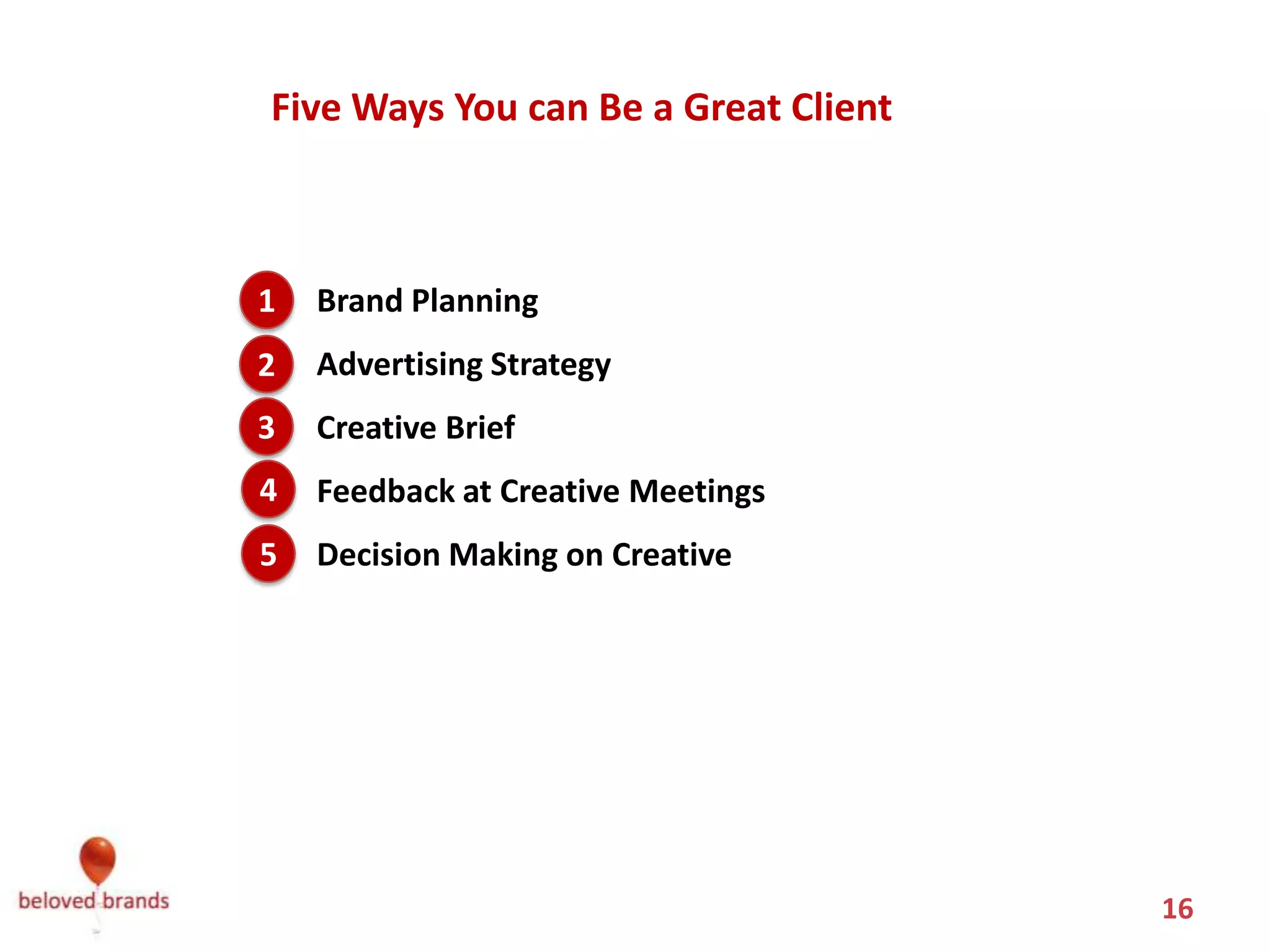 Five Ways You can Be a Great Client



1.
1    Brand Planning
2.
2    Advertising Strategy
3
3.   Creative Brief
4
4.   Feedback at Creative Meetings
5
5.   Decision Making on Creative




                                       16
 