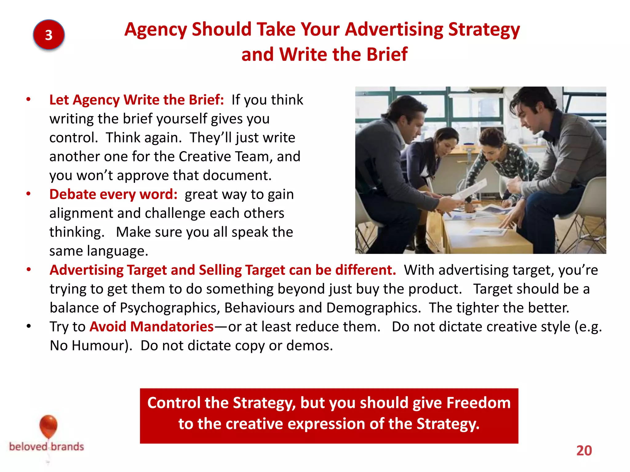 3          Agency Should Take Your Advertising Strategy
                           and Write the Brief

•   Let Agency Write the Brief: If you think
    writing the brief yourself gives you
    control. Think again. They’ll just write
    another one for the Creative Team, and
    you won’t approve that document.
•   Debate every word: great way to gain
    alignment and challenge each others
    thinking. Make sure you all speak the
    same language.
•   Advertising Target and Selling Target can be different. With advertising target, you’re
    trying to get them to do something beyond just buy the product. Target should be a
    balance of Psychographics, Behaviours and Demographics. The tighter the better.
•   Try to Avoid Mandatories—or at least reduce them. Do not dictate creative style (e.g.
    No Humour). Do not dictate copy or demos.


              Control the Strategy, but you should give Freedom to the
                         creative expression of the Strategy.
                                                                                      20
 