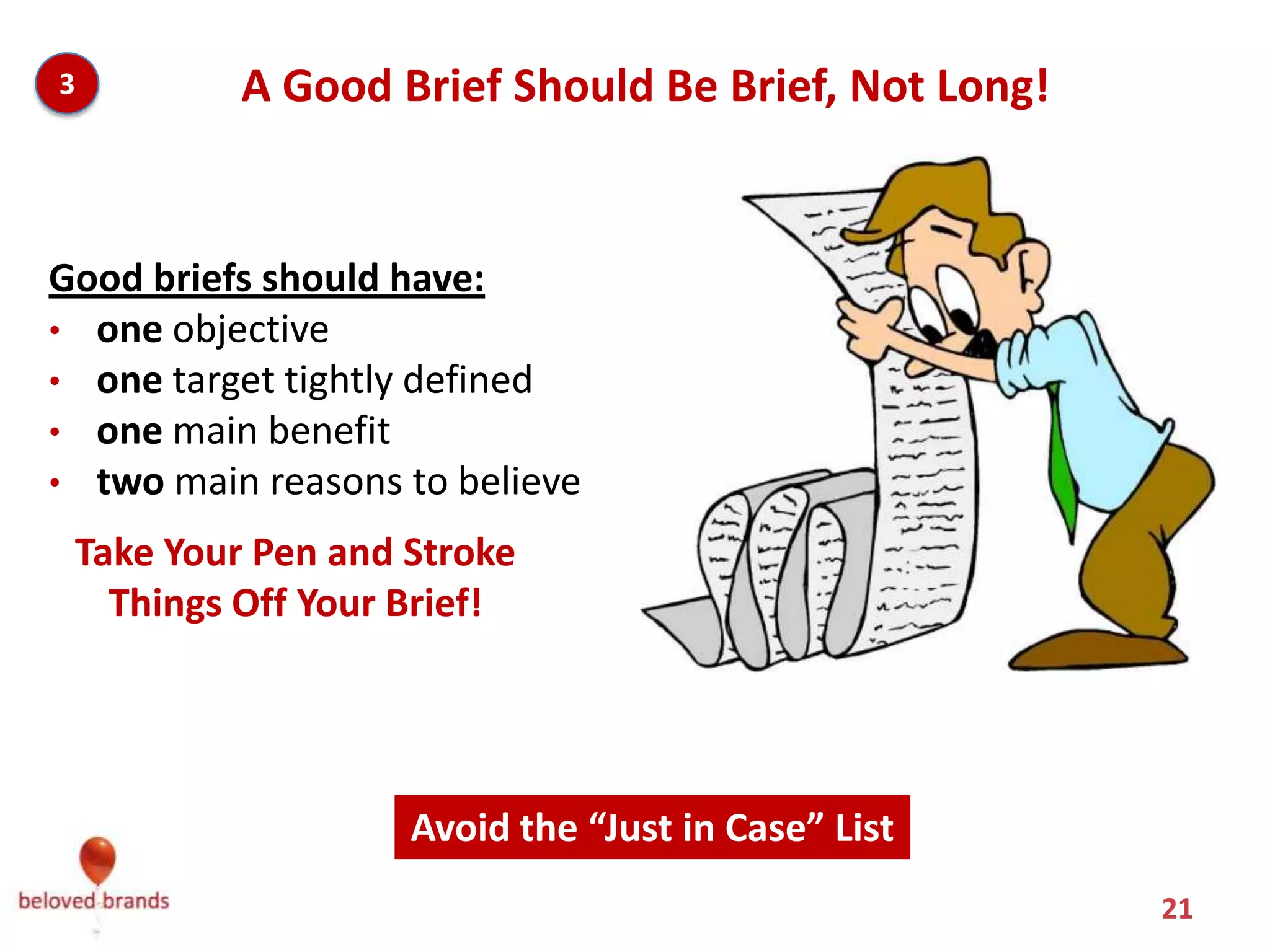 3         A Good Brief Should Be Brief, Not Long!


Good briefs should have:
• one objective
• one target tightly defined
• one main benefit
• two main reasons to believe

 Take Your Pen and Stroke
   Things Off Your Brief!




                   Avoid the “Just in Case” List
                                                    21
 