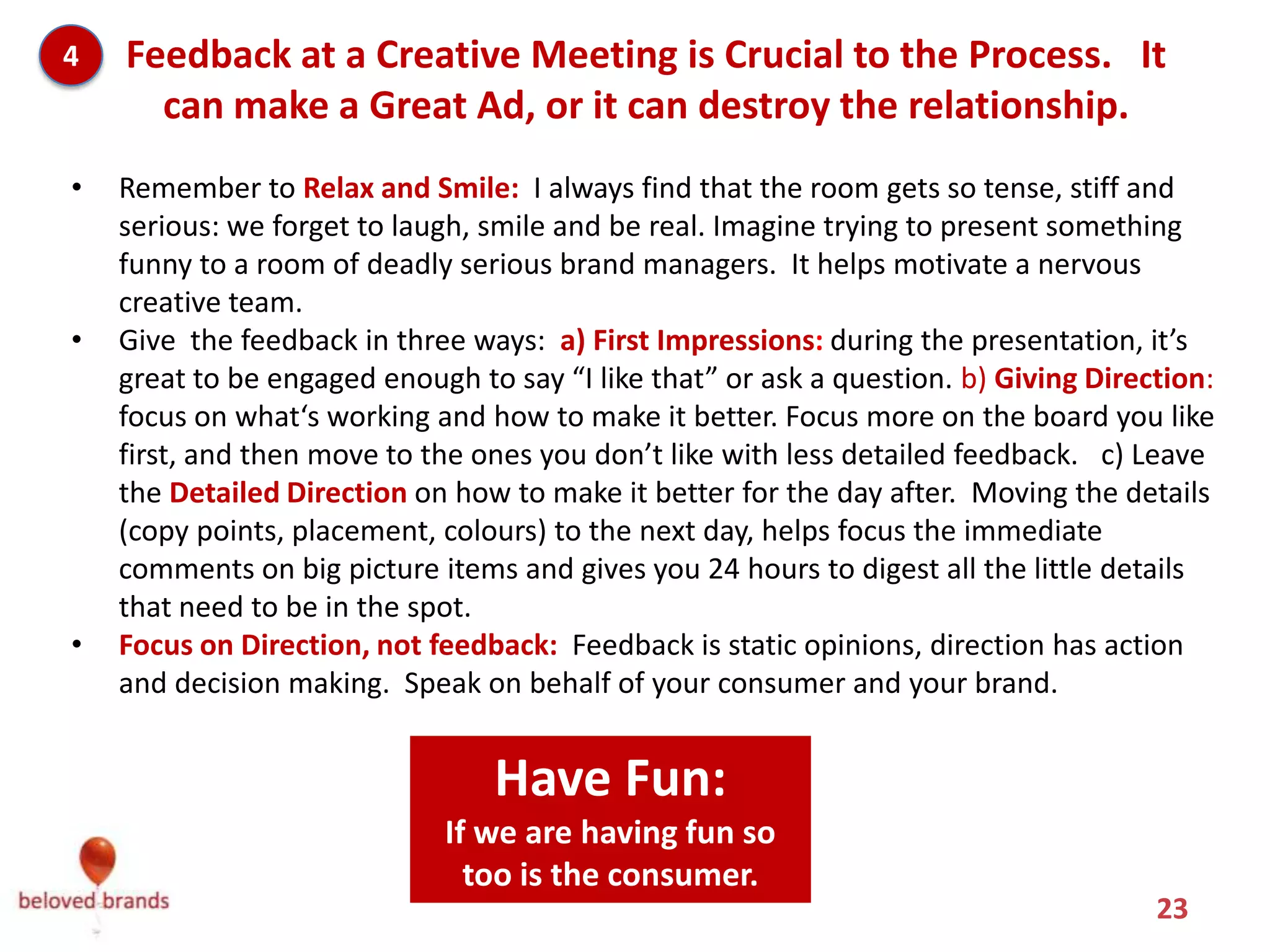 4   Feedback at a Creative Meeting is Crucial to the Process. It
      can make a Great Ad, or it can destroy the relationship.
•   Remember to Relax and Smile: I always find that the room gets so tense, stiff and
    serious: we forget to laugh, smile and be real. Imagine trying to present something
    funny to a room of deadly serious brand managers. It helps motivate a nervous
    creative team.
•   Give the feedback in three ways: a) First Impressions: during the presentation, it’s
    great to be engaged enough to say “I like that” or ask a question. b) Giving Direction:
    focus on what‘s working and how to make it better. Focus more on the board you like
    first, and then move to the ones you don’t like with less detailed feedback. c) Leave
    the Detailed Direction on how to make it better for the day after. Moving the details
    (copy points, placement, colours) to the next day, helps focus the immediate
    comments on big picture items and gives you 24 hours to digest all the little details
    that need to be in the spot.
•   Focus on Direction, not feedback: Feedback is static opinions, direction has action
    and decision making. Speak on behalf of your consumer and your brand.



                          Have Fun with it: If we are having
                          fun, then so too is the consumer.
                                                                                      23
 