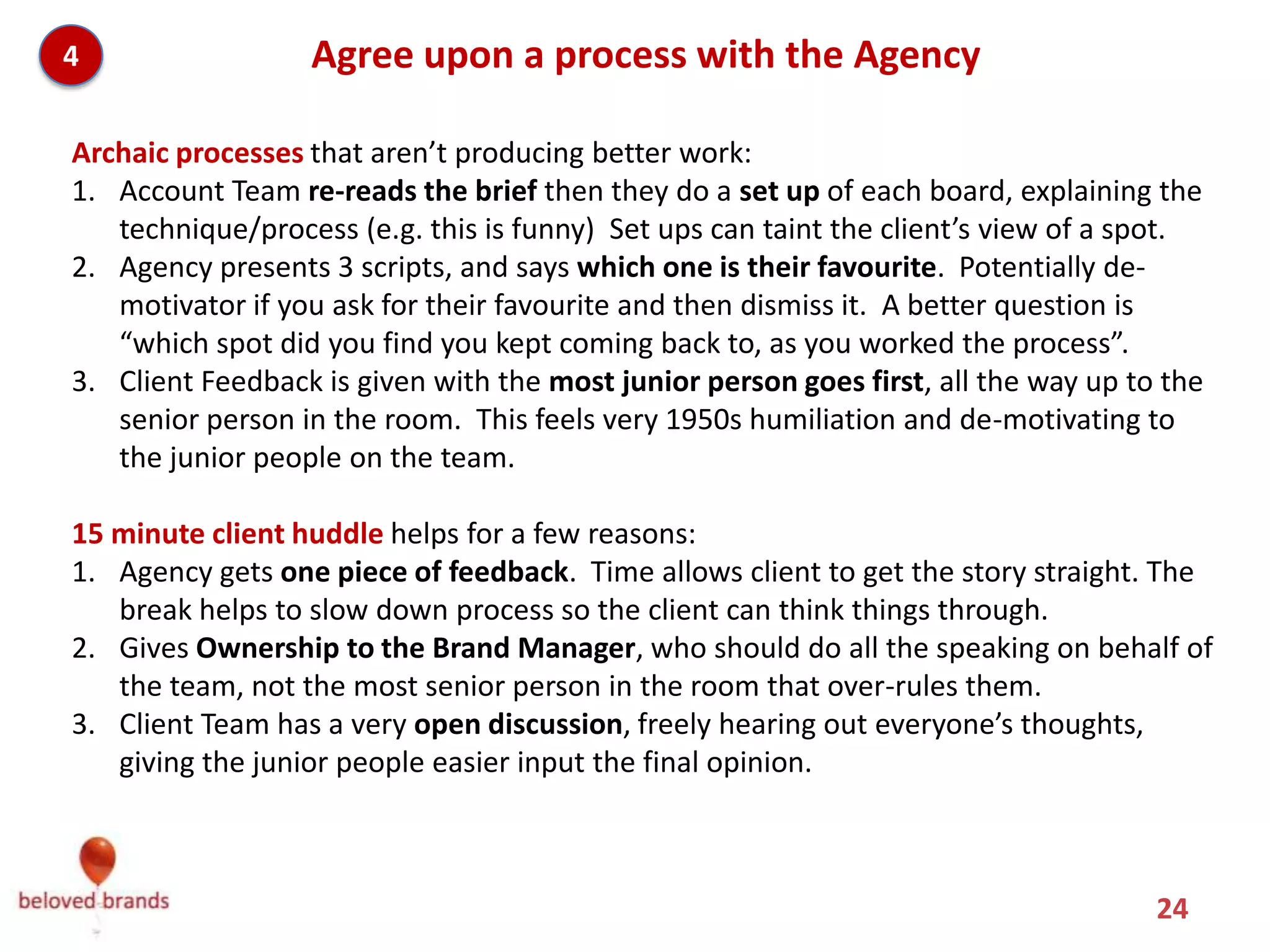 4                 Agree upon a process with the Agency

Archaic processes that aren’t producing better work:
1. Account Team re-reads the brief then they do a set up of each board, explaining the
   technique/process (e.g. this is funny) Set ups can taint the client’s view of a spot.
2. Agency presents 3 scripts, and says which one is their favourite. Potentially de-
   motivator if you ask for their favourite and then dismiss it. A better question is
   “which spot did you find you kept coming back to, as you worked the process”.
3. Client Feedback is given with the most junior person goes first, all the way up to the
   senior person in the room. This feels very 1950s humiliation and de-motivating to
   the junior people on the team.

15 minute client huddle, where the brand team takes 30 min on their own before giving
feedback helps for a few reasons:
1. Agency gets one piece of feedback. Time allows client to get the story straight. The
   break helps to slow down process so the client can think things through.
2. Gives Ownership to the Brand Manager, who should do all the speaking on behalf of
   the team, not the most senior person in the room that over-rules them.
3. Client Team has a very open discussion, freely hearing out everyone’s thoughts,
   giving the junior people easier input the final opinion.


                                                                                     24
 