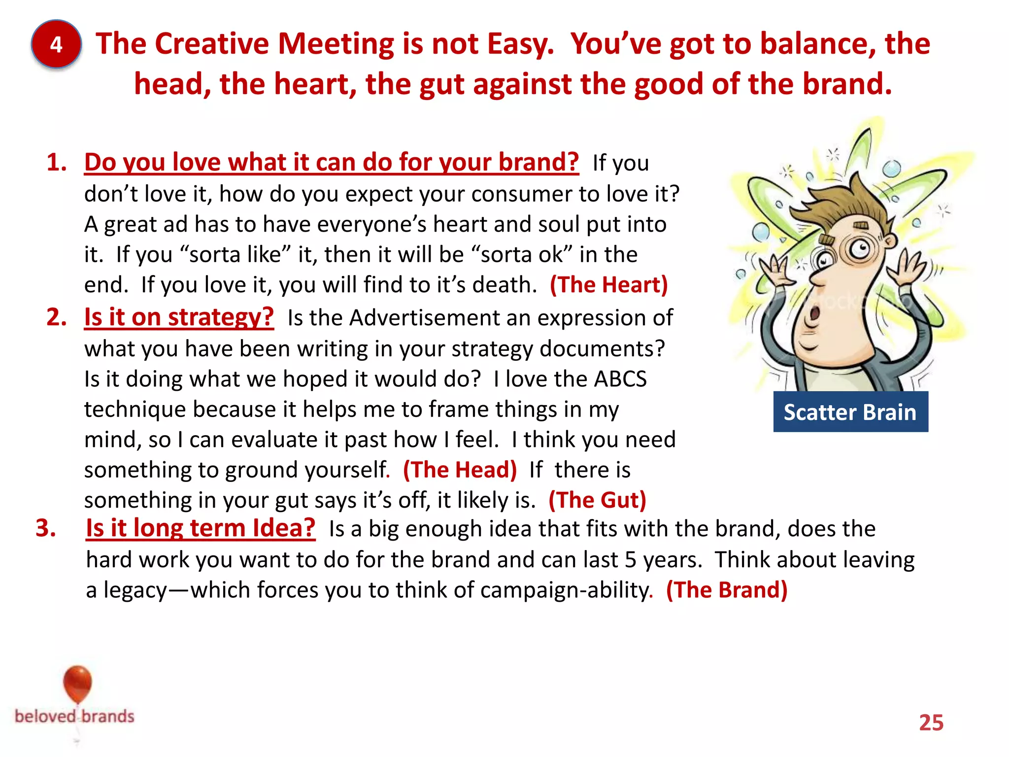 4   The Creative Meeting is not Easy. You’ve got to balance, the
       head, the heart, the gut against the good of the brand.

 1. Do you love what it can do for your brand? If you
    don’t love it, how do you expect your consumer to love it?
    A great ad has to have everyone’s heart and soul put into
    it. If you “sorta like” it, then it will be “sorta ok” in the
    end. If you love it, you will find to it’s death. (The Heart)
 2. Is it on strategy? Is the Advertisement an expression of
    what you have been writing in your strategy documents?
    Is it doing what we hoped it would do? I love the ABCS
    technique because it helps me to frame things in my                 Scatter Brain
    mind, so I can evaluate it past how I feel. I think you need
    something to ground yourself. (The Head) If there is
    something in your gut says it’s off, it likely is. (The Gut)
3. Is it long term Idea? Is a big enough idea that fits with the brand, does the
    hard work you want to do for the brand and can last 5 years. Think about leaving
    a legacy—which forces you to think of campaign-ability. (The Brand)




                                                                                        25
 