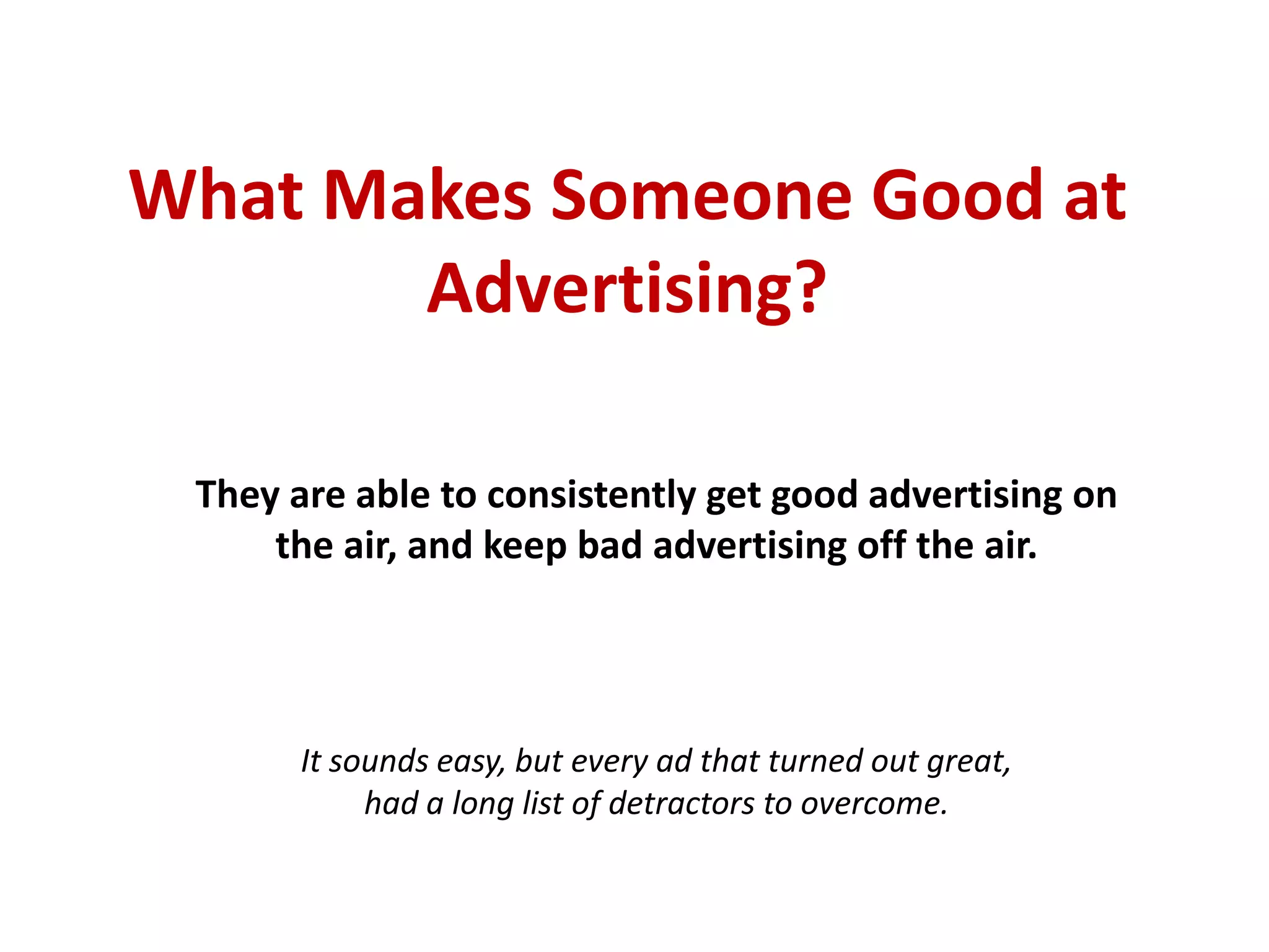 What Makes Someone Good at
       Advertising?

 They are able to consistently get good advertising on
     the air, and keep bad advertising off the air.




         It sounds easy, but every ad that turned out great,
had a long list of detractors and obstacles to maneuver or overcome.
 