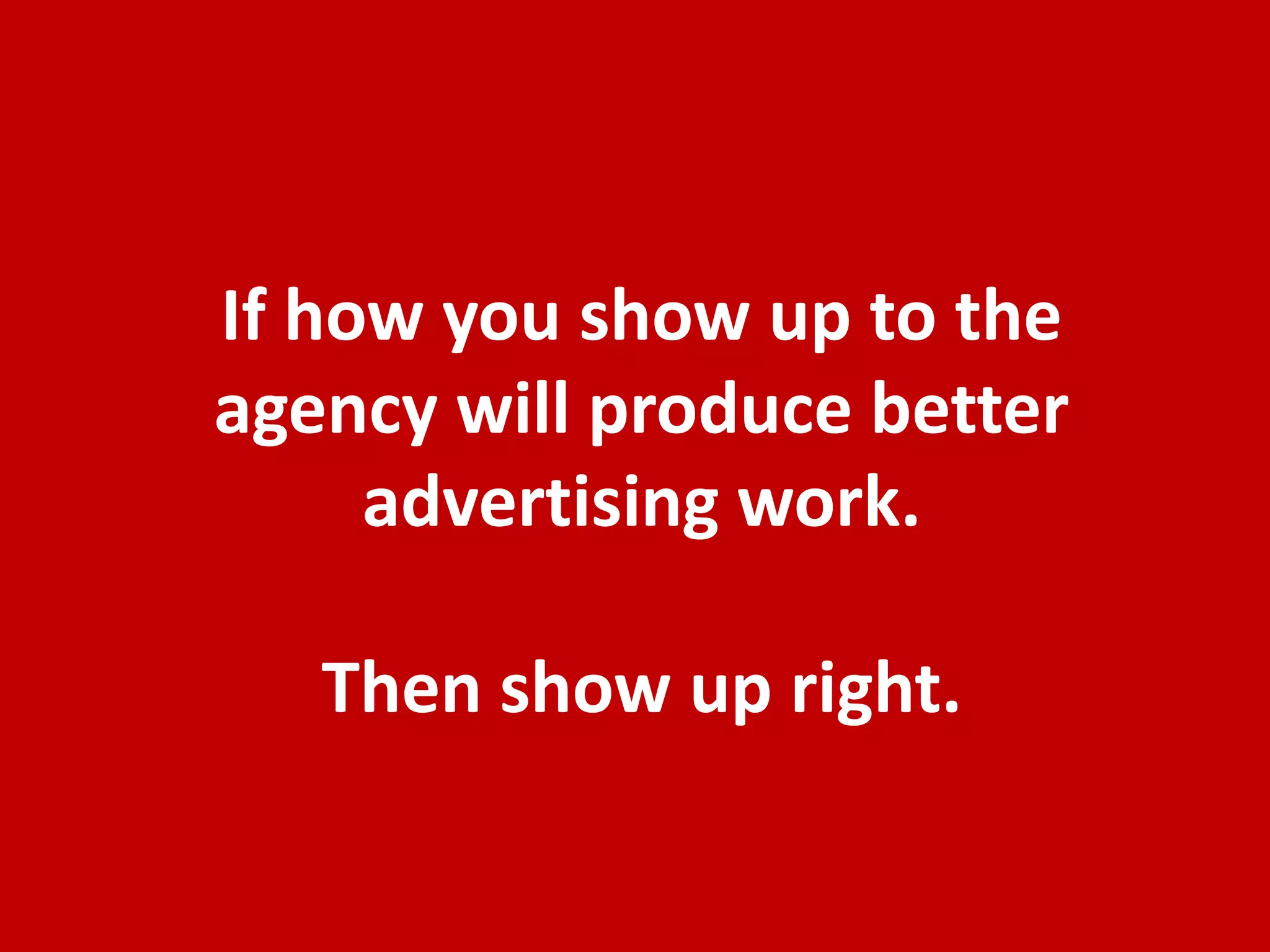 Summary Thought Starters for Better Clients
•   Agencies should be treated like trusted partners, not suppliers. Engage them early
    asking for advice, not just telling them what to do and when. Be more than just
    another client. Seek their advice beyond advertising. Build a relationship directly
    with the creative teams.
•   Getting great advertising is a balance of freedom and control. Most Marketers allow
    too much FREEDOM on the strategy but want to exhibit CONTROL on the creative. It
    should be the reverse, you should control the strategy and give freedom on creative.
•   Creative people are “in the box” problem solvers. What they don’t want a) blank
    canvas b) unclear problem and c) your solutions to the problem.
•   Brand Planning: engage your Agency early and allow room on tactical options.
•   Advertising Strategy and brief: write the strategy around positioning and objectives
    of the advertising but let the Agency write the brief.
•   Show up as an engaged client at Creative Meetings. Be honest, respectful but also
    challenge by providing direction. Balance your thoughts based on your head, your
    heart, your gut and what’s good for the brand. Organize the thoughts so the agency
    walks away with clear direction.

                    The Best Clients get the Best Work, because
                      they deserve it by being a great partner.
                                                                                    30
 