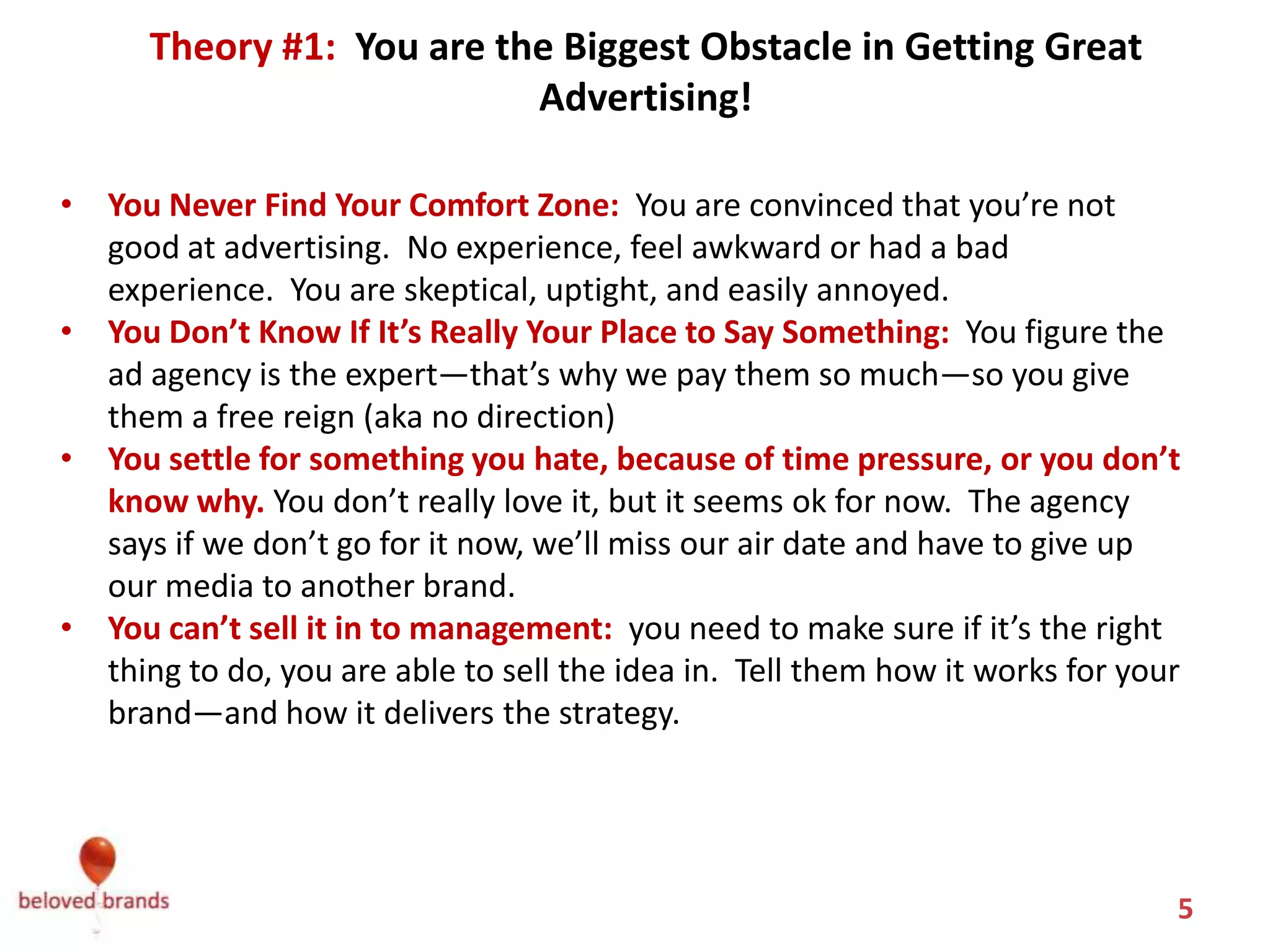 Theory #1: You Blame Yourself
    You are the Biggest Obstacle in Getting Great Advertising!

• You Never Find Your Comfort Zone: You are convinced that you’re not
  good at advertising. No experience, feel awkward or had a bad
  experience. You are skeptical, uptight, and easily annoyed.
• You Don’t Know If It’s Really Your Place to Say Something: You figure the
  ad agency is the expert—that’s why we pay them so much—so you give
  them a free reign (aka no direction) Or you give the agency the chance to
  mess up, and blame them later.
• You settle for something you hate, because of time pressure, or you don’t
  know why. You don’t really love it, but it seems ok for now. The agency
  says if we don’t go for it now, we’ll miss our air date and have to give up
  our media to another brand.
• You can’t sell it in to management: you need to make sure if it’s the right
  thing to do, you are able to sell the idea in. Tell them how it works for your
  brand—and how it delivers the strategy.



                                                                               5
 