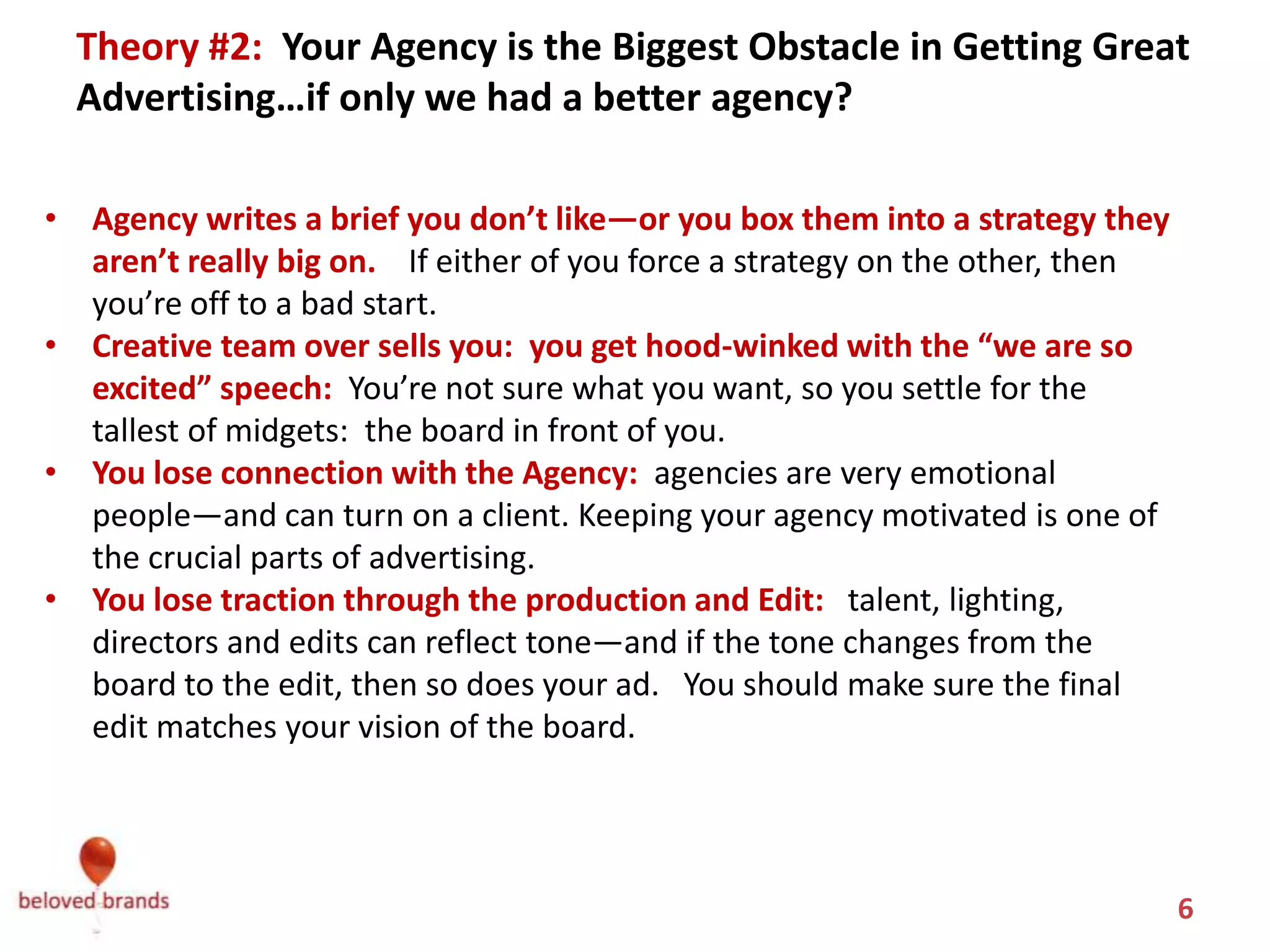 Theory #2: You blame your Agency.
Your Agency is the Biggest Obstacle in Getting Great Advertising…
                 if only we had a better agency?
• Agency writes a brief you don’t like—or you box them into a strategy they
  aren’t really big on. If either of you force a strategy on the other, then
  you’re off to a bad start. Have some deep rich discussions. Get on the same
  page, literally.
• Creative team over sells you: you get hood-winked with the “we are so
  excited” speech: You’re not sure what you want, so you settle for the best
  board in front of you—even if you know it’s not great.
• You lose connection with the Agency: Agencies are more emotional than
  clients. But they want to make great work. Keeping your agency motivated so
  that you become the client they want to make great work on.
• You lose traction through the production and Edit: Talent, lighting, directors
  and edits can reflect tone—and if the tone changes from the board to the
  edit, then so does your ad. You should make sure the final edit matches your
  vision of the board.


                                                                             6
 