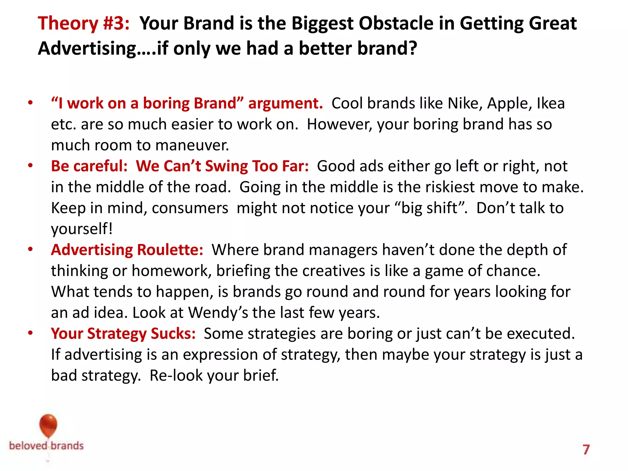 Theory #3: You Blame Your Brand.
 Your Brand is the Biggest Obstacle in Getting Great Advertising….
                   if only we had a better brand?
• “I work on a boring Brand” argument. You think that Cool brands like
  Nike, Apple, Ikea etc. are so much easier to work on. However, think
  again, because your boring brand has so much room to maneuver.
• You are too careful and think we can’t swing too far: Good ads either go left
  or right, not in the middle of the road. Going in the middle is the riskiest
  move to make. Keep in mind, consumers might not notice your “big shift”.
  Don’t talk to yourself!
• Advertising Roulette: Where brand managers haven’t done the depth of
  thinking or homework, briefing the creatives is like a game of chance. There’s
  very few real decisions made. What tends to happen, is brands go round and
  round for years looking for an ad idea—still never digging in deep.
• Your Strategy Sucks: You figure if we don’t have a great strategy, a good ad
  might help. Some strategies are boring or just can’t be executed. If
  advertising is an expression of strategy, then maybe your strategy is just a bad
  strategy. Re-look your brief.


                                                                               7
 