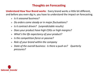 Thoughts on Forecasting
Understand How Your Brand works: Every brand works a little bit different,
and before you even dig in, you have to understand the impact on forecasting.
 Is it seasonal business?
 Do orders come steady or in major fluctuations?
 Is it contract driven? (unpredictable results)
 Does your product have high COGs or high margins?
 What’s the life expectancy of your product?
 Is the competition fierce or passive?
 Role of your brand within the company
 State of the overall business: Is there a push on? Quarterly
pressures?
 