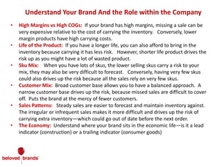 Understand Your Brand And the Role within the Company
• High Margins vs High COGs: If your brand has high margins, missing a sale can be
very expensive relative to the cost of carrying the inventory. Conversely, lower
margin products have high carrying costs.
• Life of the Product: If you have a longer life, you can also afford to bring in the
inventory because carrying it has less risk. However, shorter life product drives the
risk up as you might have a lot of wasted product.
• Sku Mix: When you have lots of skus, the lower selling skus carry a risk to your
mix, they may also be very difficult to forecast. Conversely, having very few skus
could also drives up the risk because all the sales rely on very few skus.
• Customer Mix: Broad customer base allows you to have a balanced approach. A
narrow customer base drives up the risk, because missed sales are difficult to cover
off. Puts the brand at the mercy of fewer customers.
• Sales Patterns: Steady sales are easier to forecast and maintain inventory against.
The irregular or infrequent sales makes it more difficult and drives up the risk of
carrying extra inventory—which could go out of date before the next order.
• The Economy: Understand where your brand sits in the economic life—is it a lead
indicator (construction) or a trailing indicator (consumer goods)
 