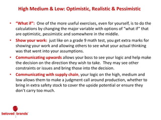 High Medium & Low: Optimistic, Realistic & Pessimistic
• “What if”: One of the more useful exercises, even for yourself, is to do the
calculations by changing the major variable with options of “what if” that
are optimistic, pessimistic and somewhere in the middle.
• Show your work: just like on a grade 9 math test, you get extra marks for
showing your work and allowing others to see what your actual thinking
was that went into your assumptions.
• Communicating upwards allows your boss to see your logic and help make
the decision on the direction they wish to take. They may see other
constraints or issues and bring those into the decision.
• Communicating with supply chain, your logic on the high, medium and
low allows them to make a judgment call around production, whether to
bring in extra safety stock to cover the upside potential or ensure they
don’t carry too much.
 