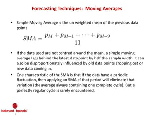 Forecasting Techniques: Moving Averages
• Simple Moving Average is the un weighted mean of the previous data
points.
• If the data used are not centred around the mean, a simple moving
average lags behind the latest data point by half the sample width. It can
also be disproportionately influenced by old data points dropping out or
new data coming in.
• One characteristic of the SMA is that if the data have a periodic
fluctuation, then applying an SMA of that period will eliminate that
variation (the average always containing one complete cycle). But a
perfectly regular cycle is rarely encountered.
 