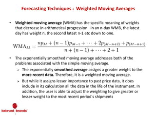 Forecasting Techniques : Weighted Moving Averages
• Weighted moving average (WMA) has the specific meaning of weights
that decrease in arithmetical progression. In an n-day WMB, the latest
day has weight n, the second latest n-1 etc down to one.
• The exponentially smoothed moving average addresses both of the
problems associated with the simple moving average.
 The exponentially smoothed average assigns a greater weight to the
more recent data. Therefore, it is a weighted moving average.
 But while it assigns lesser importance to past price data, it does
include in its calculation all the data in the life of the instrument. In
addition, the user is able to adjust the weighting to give greater or
lesser weight to the most recent period's shipments
 
