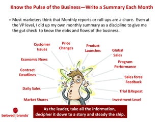 • Most marketers think that Monthly reports or roll-ups are a chore. Even at
the VP level, I did up my own monthly summary as a discipline to give me
the gut check to know the ebbs and flows of the business.
Know the Pulse of the Business—Write a Summary Each Month
Market Shares
Daily Sales
Contract
Deadlines
Customer
Issues
Price
Changes
Product
Launches Global
Sales
Economic News
Sales force
Feedback
As the leader, take all the information,
decipher it down to a story and steady the ship.
Trial &Repeat
Investment Level
Program
Performance
 