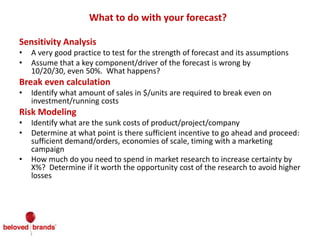 What to do with your forecast?
Sensitivity Analysis
• A very good practice to test for the strength of forecast and its assumptions
• Assume that a key component/driver of the forecast is wrong by
10/20/30, even 50%. What happens?
Break even calculation
• Identify what amount of sales in $/units are required to break even on
investment/running costs
Risk Modeling
• Identify what are the sunk costs of product/project/company
• Determine at what point is there sufficient incentive to go ahead and proceed:
sufficient demand/orders, economies of scale, timing with a marketing
campaign
• How much do you need to spend in market research to increase certainty by
X%? Determine if it worth the opportunity cost of the research to avoid higher
losses
 