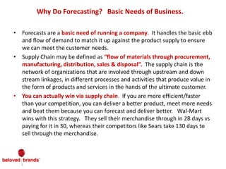 Why Do Forecasting? Basic Needs of Business.
• Forecasts are a basic need of running a company. It handles the basic ebb
and flow of demand to match it up against the product supply to ensure
we can meet the customer needs.
• Supply Chain may be defined as “flow of materials through procurement,
manufacturing, distribution, sales & disposal”. The supply chain is the
network of organizations that are involved through upstream and down
stream linkages, in different processes and activities that produce value in
the form of products and services in the hands of the ultimate customer.
• You can actually win via supply chain. If you are more efficient/faster
than your competition, you can deliver a better product, meet more needs
and beat them because you can forecast and deliver better. Wal-Mart
wins with this strategy. They sell their merchandise through in 28 days vs
paying for it in 30, whereas their competitors like Sears take 130 days to
sell through the merchandise.
 