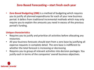 Zero Based Forecasting—start fresh each year
• Zero Based Budgeting (ZBB) is a method of budgeting which requires
you to justify all planned expenditures for each of your new business
period. It defers from traditional incremental methods which may only
require you to explain the amounts you need in excess of the previous
period's funding.
Unique characteristics
• Requires you to justify and prioritize all activities before allocating any
resources.
• All your business forecasts should start from a zero base by justifying all
expense requests in complete detail. The zero base is indifferent to
whether the total forecast is increasing or decreasing
• Requires you to group all relevant activities into decision packages. You
justify each in terms of the companies’ overall business objectives.
 