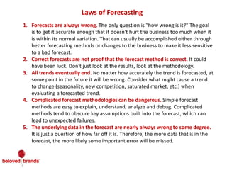 Laws of Forecasting
1. Forecasts are always wrong. The only question is "how wrong is it?" The goal
is to get it accurate enough that it doesn't hurt the business too much when it
is within its normal variation. That can usually be accomplished either through
better forecasting methods or changes to the business to make it less sensitive
to a bad forecast.
2. Correct forecasts are not proof that the forecast method is correct. It could
have been luck. Don't just look at the results, look at the methodology.
3. All trends eventually end. No matter how accurately the trend is forecasted, at
some point in the future it will be wrong. Consider what might cause a trend
to change (seasonality, new competition, saturated market, etc.) when
evaluating a forecasted trend.
4. Complicated forecast methodologies can be dangerous. Simple forecast
methods are easy to explain, understand, analyze and debug. Complicated
methods tend to obscure key assumptions built into the forecast, which can
lead to unexpected failures.
5. The underlying data in the forecast are nearly always wrong to some degree.
It is just a question of how far off it is. Therefore, the more data that is in the
forecast, the more likely some important error will be missed.
 