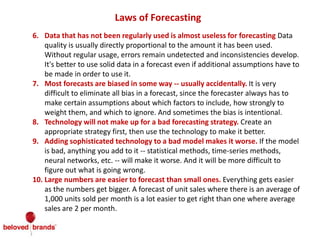 Laws of Forecasting
6. Data that has not been regularly used is almost useless for forecasting Data
quality is usually directly proportional to the amount it has been used.
Without regular usage, errors remain undetected and inconsistencies develop.
It's better to use solid data in a forecast even if additional assumptions have to
be made in order to use it.
7. Most forecasts are biased in some way -- usually accidentally. It is very
difficult to eliminate all bias in a forecast, since the forecaster always has to
make certain assumptions about which factors to include, how strongly to
weight them, and which to ignore. And sometimes the bias is intentional.
8. Technology will not make up for a bad forecasting strategy. Create an
appropriate strategy first, then use the technology to make it better.
9. Adding sophisticated technology to a bad model makes it worse. If the model
is bad, anything you add to it -- statistical methods, time-series methods,
neural networks, etc. -- will make it worse. And it will be more difficult to
figure out what is going wrong.
10. Large numbers are easier to forecast than small ones. Everything gets easier
as the numbers get bigger. A forecast of unit sales where there is an average of
1,000 units sold per month is a lot easier to get right than one where average
sales are 2 per month.
 