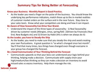 Summary Tips for Being Better at Forecasting
Know your Business: Monthly Report is Good Practice.
• As the leader you need a finger on the pulse of the business. You should know the
underlying key performance indicators, match those up to the in-market realities
of customer market orders on the surface and in the near future. Stay close to
your sales team. Know what your competitors are doing and how it can impact.
Be Aware of How Seasonality Can Drive Your Brand.
• Understand the impact of the three types of seasonality: 1) Real Seasonality
driven by customer needs (Allergies, xmas, spring/fall) 2)Driven by Financials (Year
End, New Budgets etc) and 3) Driven by Habit (this is when we always do it)
As the Leader, you have to Steady the Ship
• As the leader, you need to make sure that you steady the ship and avoid creating
your own fluctuations. A great question is “so what’s changed since last month”.
You’ll find that many times, less things have changed even though everyone in
your group has changed the forecast.
Be a Good Communicator of Your Thinking Behind the Forecast
• Communicate upwards so that your boss can understand your logic behind your
thinking, helping make a decision. Communicate with supply chain your
high/medium/low thinking so they can make a decision on inventory to avoid
missed sales vs excess inventory. Help them manage the risk.
 